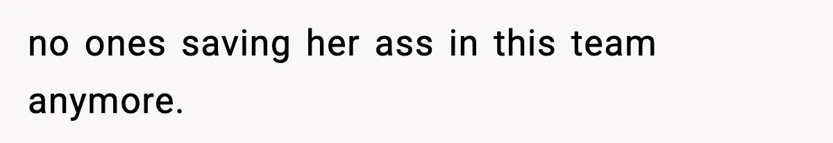 no ones saving her ass in this team anymore.