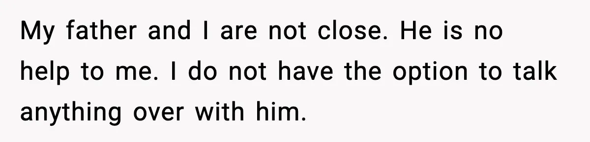 My father and I are not close. He is no help to me. I do not have the option to talk anything over with him.