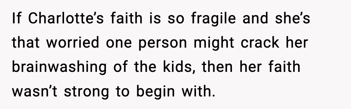 If Charlotte’s faith is so fragile and she’s that worried one person might crack her brainwashing of the kids, then her faith wasn’t strong to begin with.