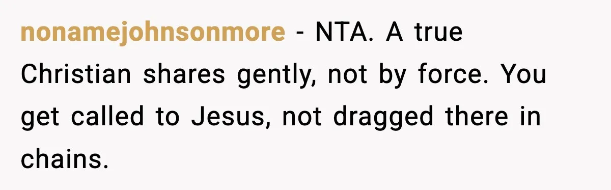 nonamejohnsonmore - NTA. A true Christian shares gently, not by force. You get called to Jesus, not dragged there in chains.