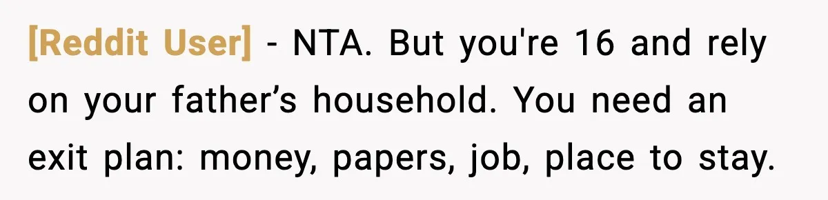 [Reddit User] - NTA. But you're 16 and rely on your father’s household. You need an exit plan: money, papers, job, place to stay.
