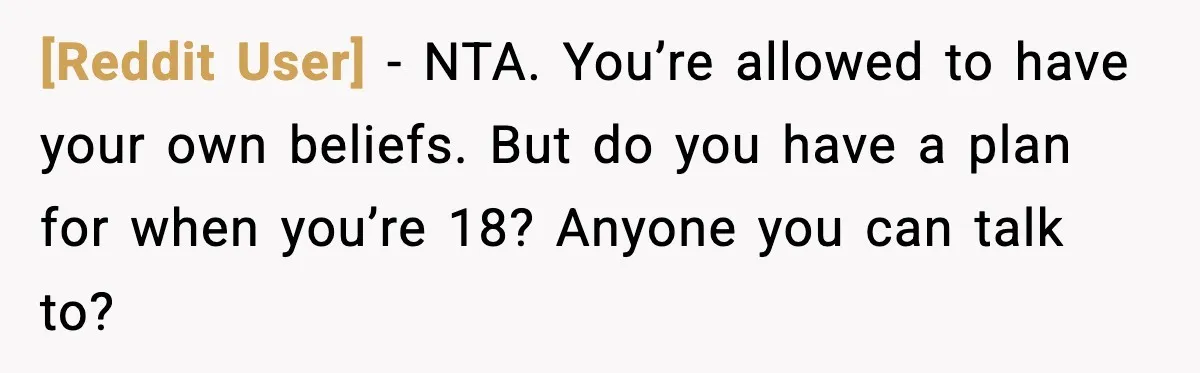 [Reddit User] - NTA. You’re allowed to have your own beliefs. But do you have a plan for when you’re 18? Anyone you can talk to?