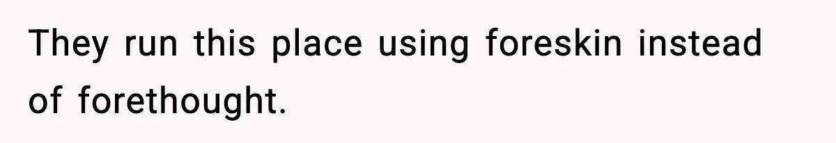 They run this place using foreskin instead of forethought.