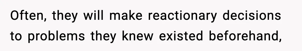 Often, they will make reactionary decisions to problems they knew existed beforehand,