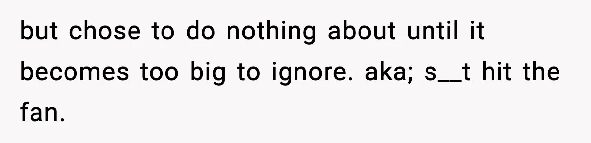 but chose to do nothing about until it becomes too big to ignore. aka; s__t hit the fan.