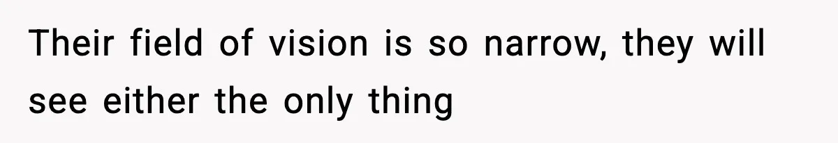 Their field of vision is so narrow, they will see either the only thing