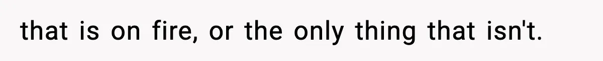that is on fire, or the only thing that isn't.