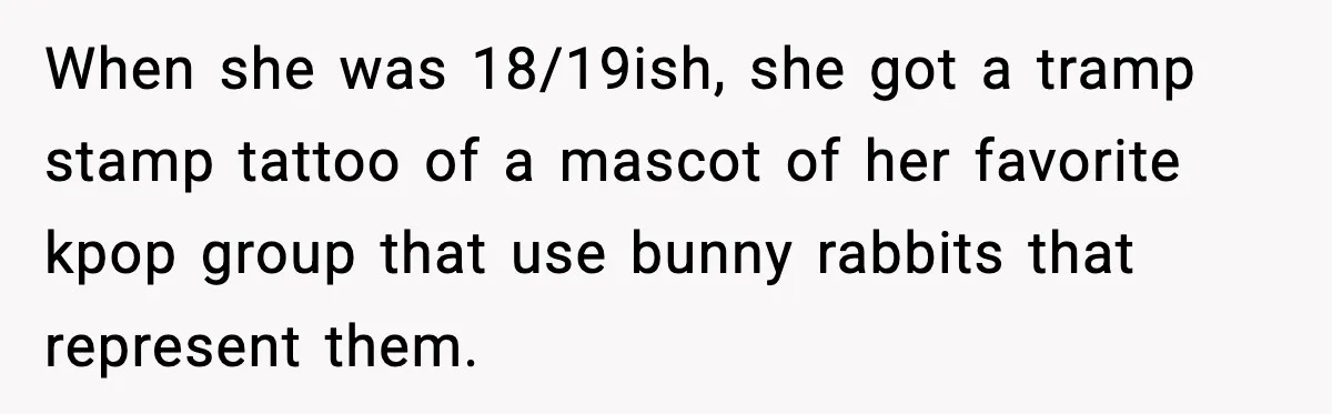 When she was 18/19ish, she got a tramp stamp tattoo of a mascot of her favorite kpop group that use bunny rabbits that represent them.