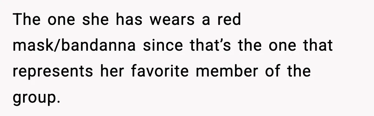 The one she has wears a red mask/bandanna since that’s the one that represents her favorite member of the group.