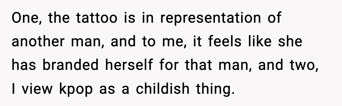 One, the tattoo is in representation of another man, and to me, it feels like she has branded herself for that man, and two, I view kpop as a childish...