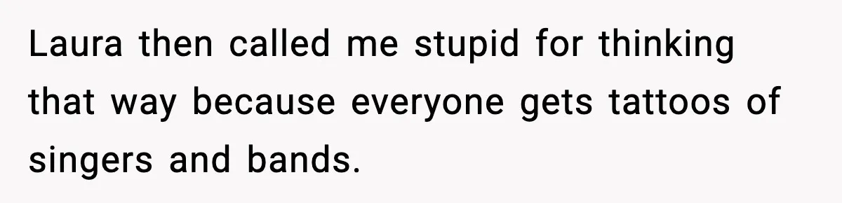 Laura then called me stupid for thinking that way because everyone gets tattoos of singers and bands.