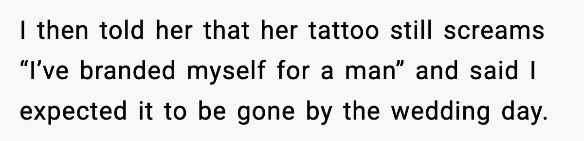 I then told her that her tattoo still screams “I’ve branded myself for a man” and said I expected it to be gone by the wedding day.