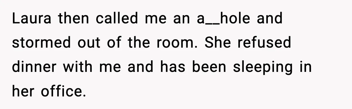 Laura then called me an a__hole and stormed out of the room. She refused dinner with me and has been sleeping in her office.
