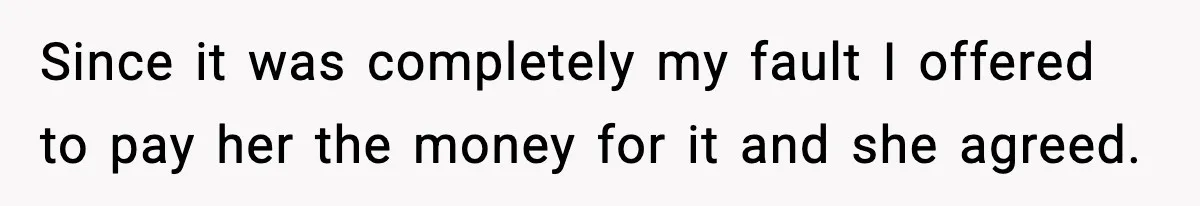 Since it was completely my fault I offered to pay her the money for it and she agreed.