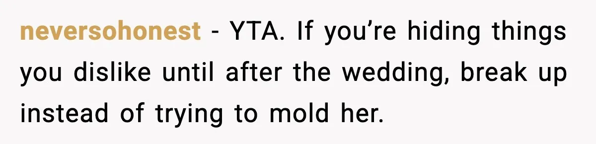 neversohonest - YTA. If you’re hiding things you dislike until after the wedding, break up instead of trying to mold her.