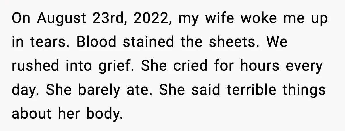 On August 23rd, 2022, my wife woke me up in tears. Blood stained the sheets. We rushed into grief. She cried for hours every day. She barely ate. She said...