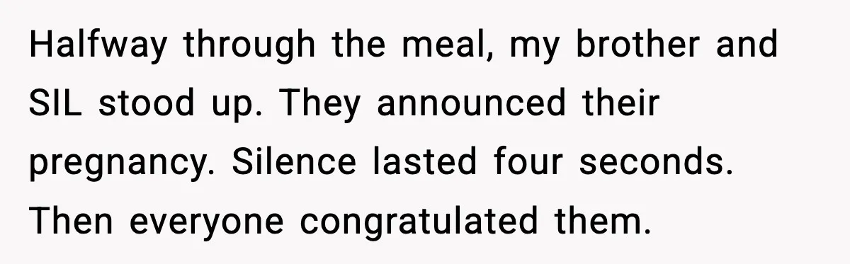 Halfway through the meal, my brother and SIL stood up. They announced their pregnancy. Silence lasted four seconds. Then everyone congratulated them.