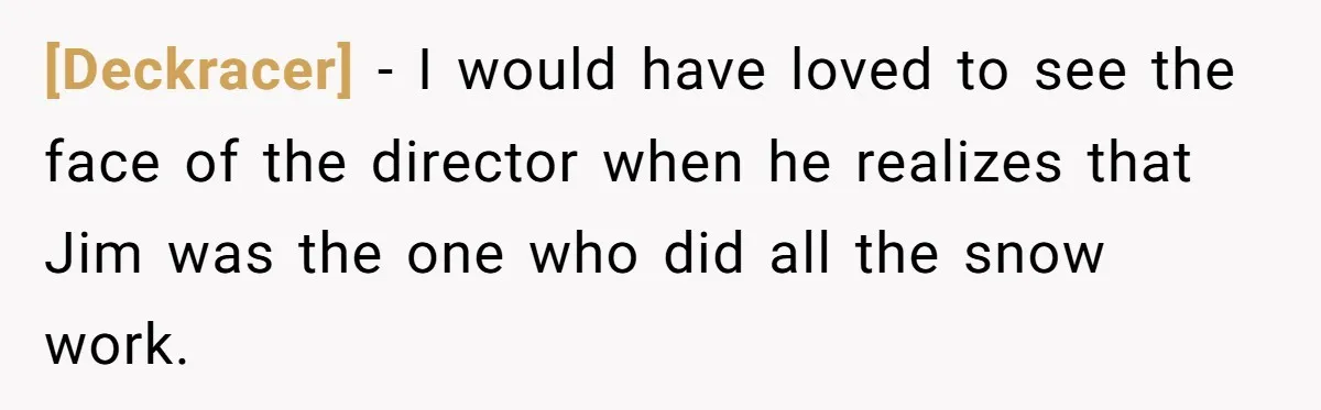 [Deckracer] - I would have loved to see the face of the director when he realizes that Jim was the one who did all the snow work.