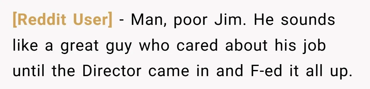 [Reddit User] - Man, poor Jim. He sounds like a great guy who cared about his job until the Director came in and F-ed it all up.