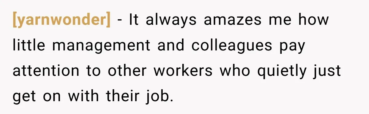 [yarnwonder] - It always amazes me how little management and colleagues pay attention to other workers who quietly just get on with their job.