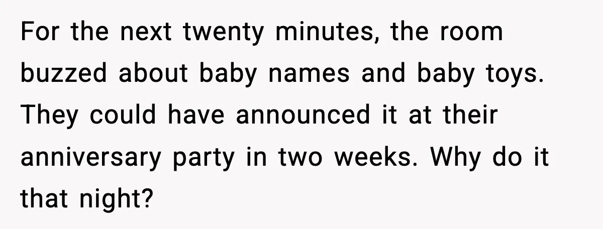 For the next twenty minutes, the room buzzed about baby names and baby toys. They could have announced it at their anniversary party in two weeks. Why do it that...