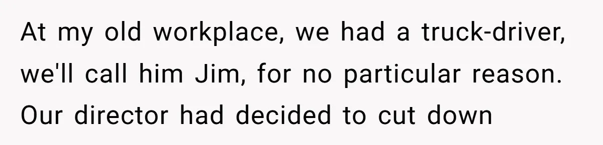 At my old workplace, we had a truck-driver, we'll call him Jim, for no particular reason. Our director had decided to cut down