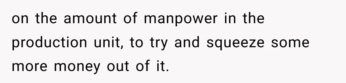 on the amount of manpower in the production unit, to try and squeeze some more money out of it.
