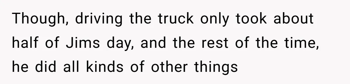 Though, driving the truck only took about half of Jims day, and the rest of the time, he did all kinds of other things