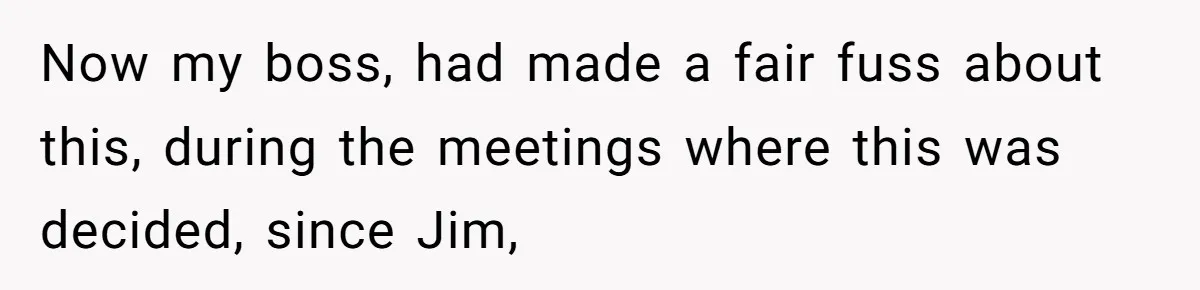 Now my boss, had made a fair fuss about this, during the meetings where this was decided, since Jim,