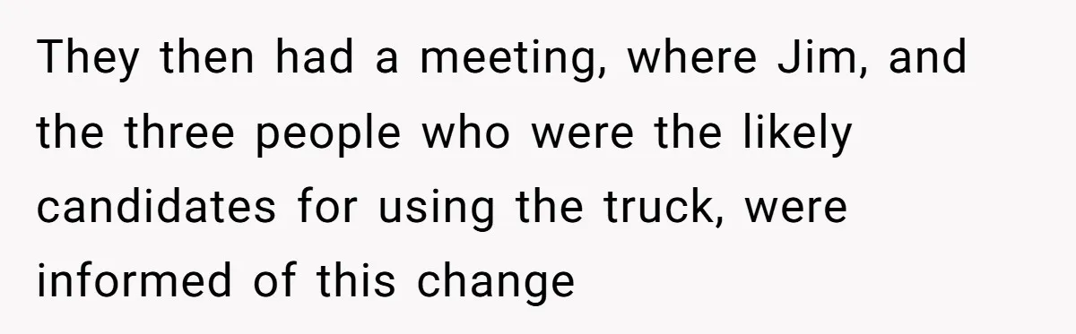 They then had a meeting, where Jim, and the three people who were the likely candidates for using the truck, were informed of this change