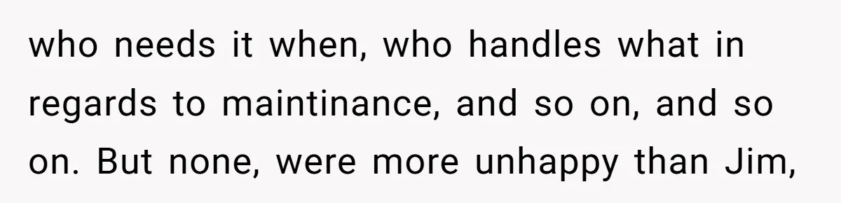 who needs it when, who handles what in regards to maintinance, and so on, and so on. But none, were more unhappy than Jim,