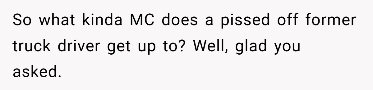 So what kinda MC does a pissed off former truck driver get up to? Well, glad you asked.