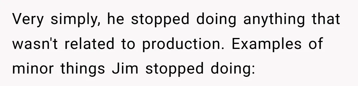 Very simply, he stopped doing anything that wasn't related to production. Examples of minor things Jim stopped doing: