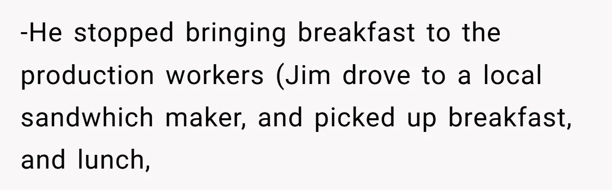 -He stopped bringing breakfast to the production workers (Jim drove to a local sandwhich maker, and picked up breakfast, and lunch,