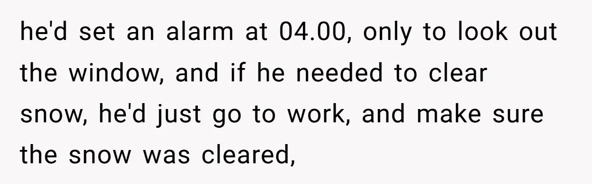 he'd set an alarm at 04.00, only to look out the window, and if he needed to clear snow, he'd just go to work, and make sure the snow was...