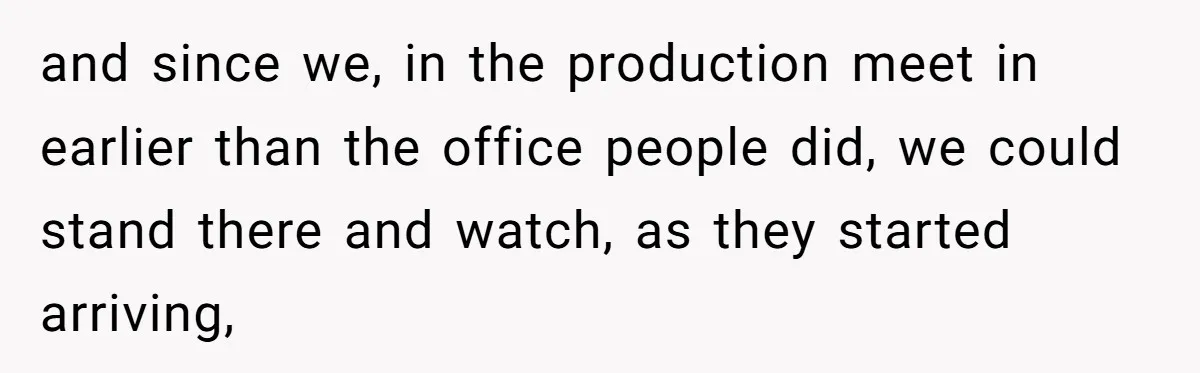 and since we, in the production meet in earlier than the office people did, we could stand there and watch, as they started arriving,