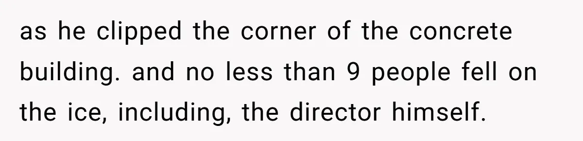 as he clipped the corner of the concrete building. and no less than 9 people fell on the ice, including, the director himself.