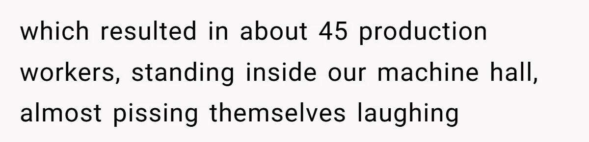 which resulted in about 45 production workers, standing inside our machine hall, almost pissing themselves laughing