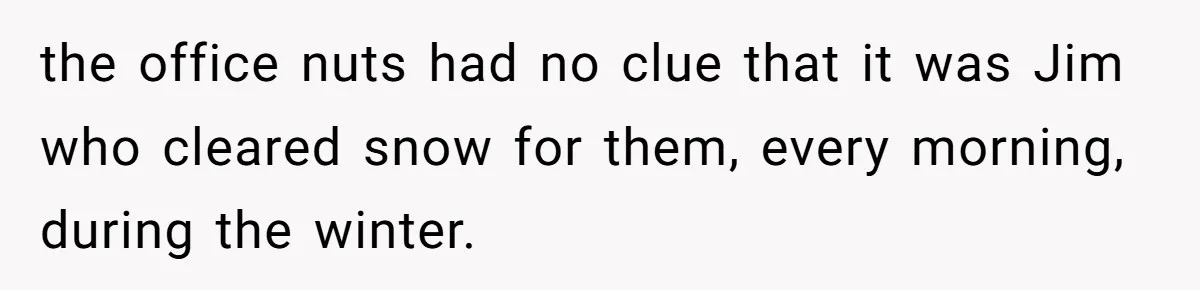 the office nuts had no clue that it was Jim who cleared snow for them, every morning, during the winter.