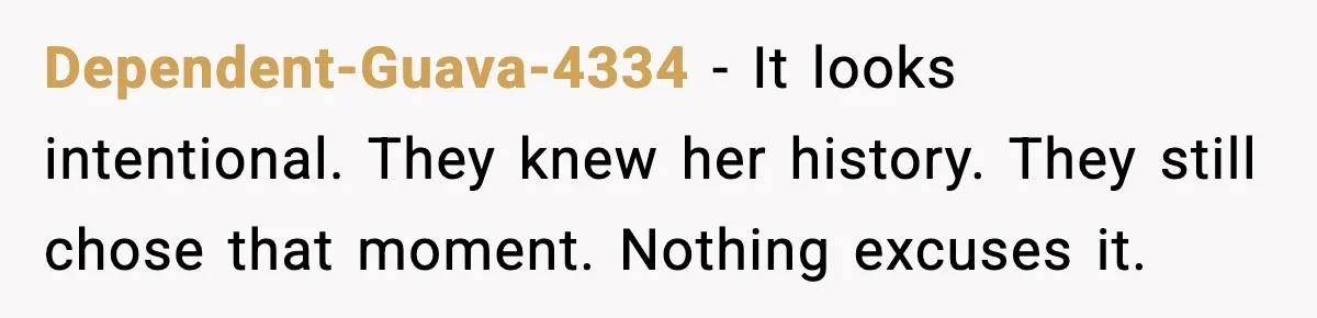 Dependent-Guava-4334 - It looks intentional. They knew her history. They still chose that moment. Nothing excuses it.