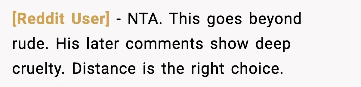 [Reddit User] - NTA. This goes beyond rude. His later comments show deep cruelty. Distance is the right choice.