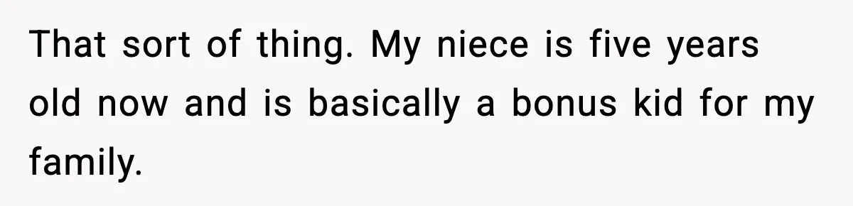 That sort of thing. My niece is five years old now and is basically a bonus kid for my family.