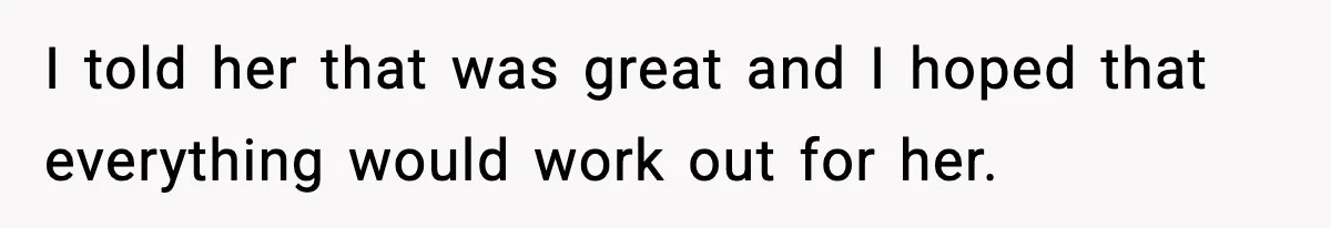 I told her that was great and I hoped that everything would work out for her.