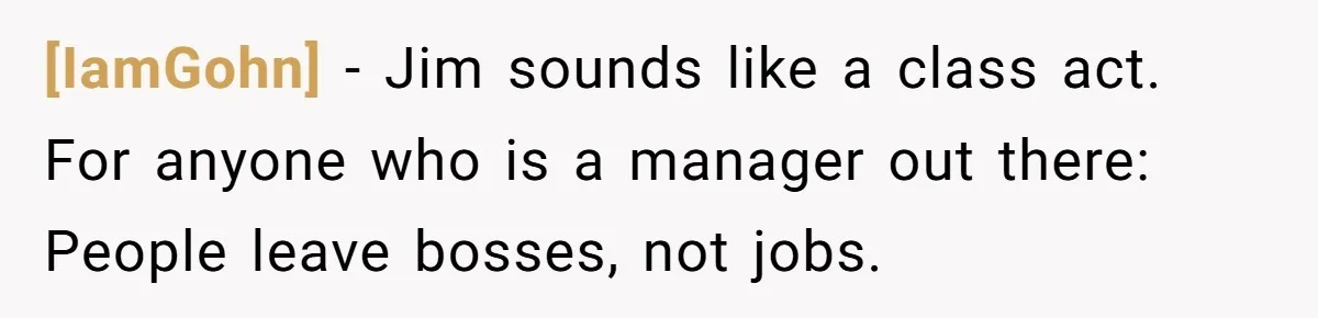 [IamGohn] - Jim sounds like a class act. For anyone who is a manager out there: People leave bosses, not jobs.