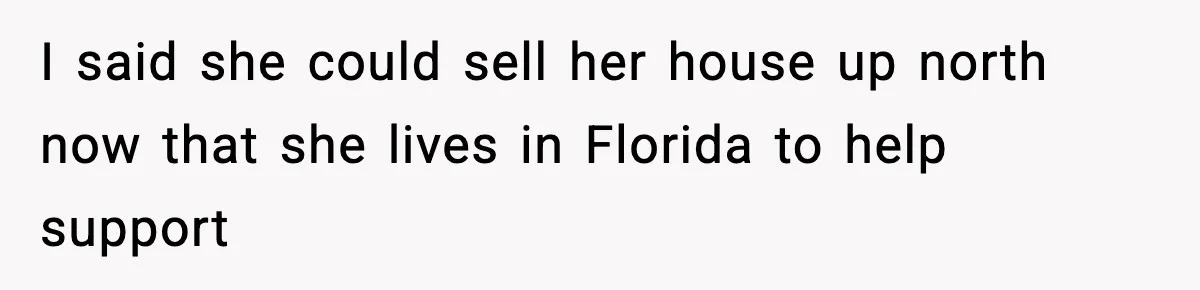 I said she could sell her house up north now that she lives in Florida to help support