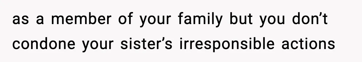 as a member of your family but you don’t condone your sister’s irresponsible actions