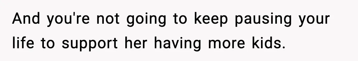 And you're not going to keep pausing your life to support her having more kids.