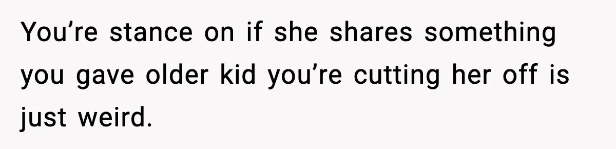 You’re stance on if she shares something you gave older kid you’re cutting her off is just weird.