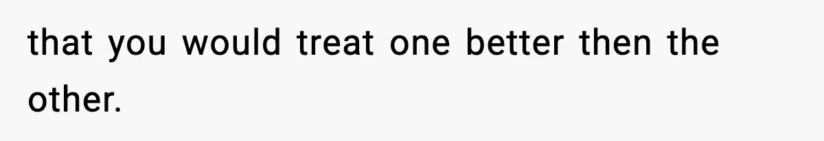 that you would treat one better then the other.
