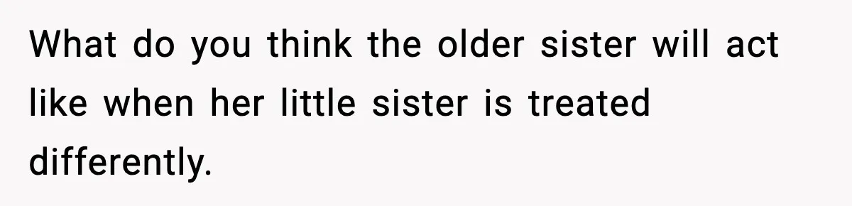 What do you think the older sister will act like when her little sister is treated differently.